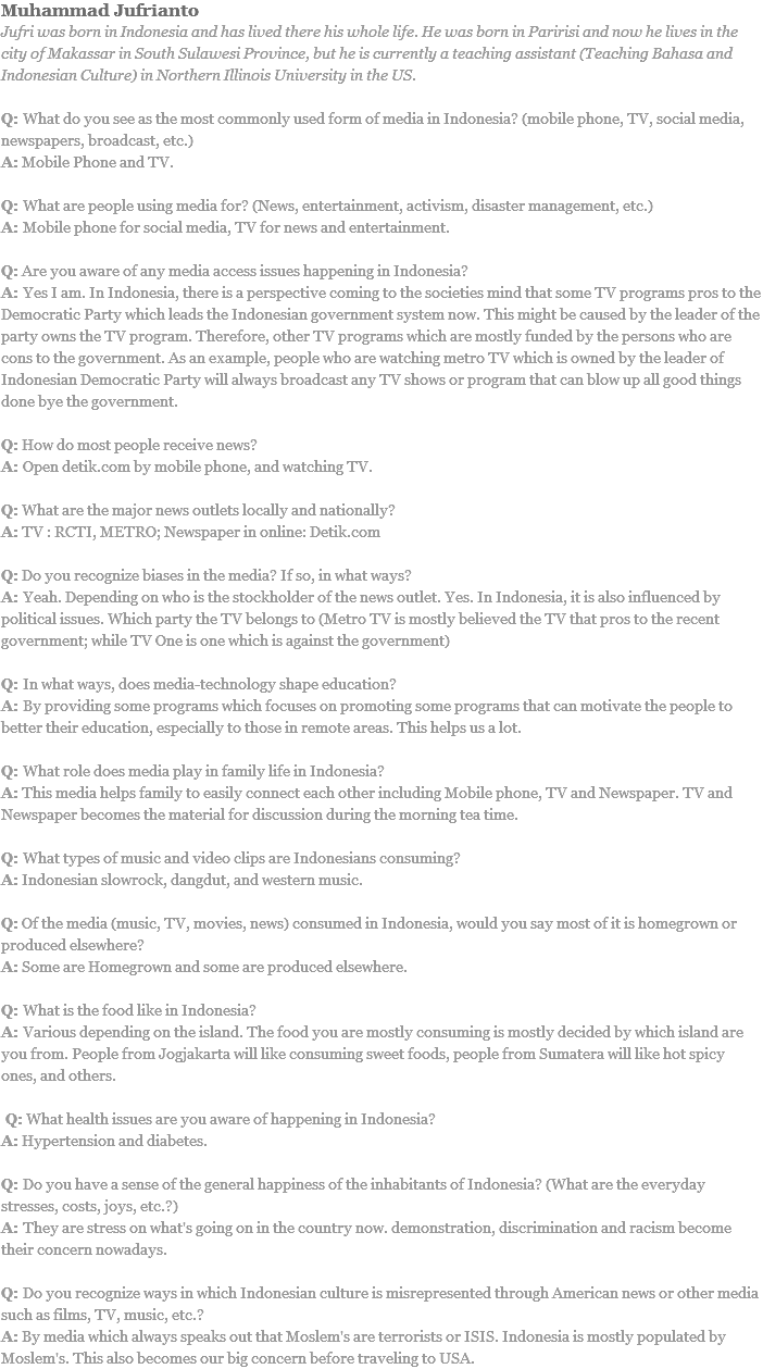 Muhammad Jufrianto
Jufri was born in Indonesia and has lived there his whole life. He was born in Paririsi and now he lives in the city of Makassar in South Sulawesi Province, but he is currently a teaching assistant (Teaching Bahasa and Indonesian Culture) in Northern Illinois University in the US. Q: What do you see as the most commonly used form of media in Indonesia? (mobile phone, TV, social media, newspapers, broadcast, etc.)
A: Mobile Phone and TV. Q: What are people using media for? (News, entertainment, activism, disaster management, etc.)
A: Mobile phone for social media, TV for news and entertainment. Q: Are you aware of any media access issues happening in Indonesia?
A: Yes I am. In Indonesia, there is a perspective coming to the societies mind that some TV programs pros to the Democratic Party which leads the Indonesian government system now. This might be caused by the leader of the party owns the TV program. Therefore, other TV programs which are mostly funded by the persons who are cons to the government. As an example, people who are watching metro TV which is owned by the leader of Indonesian Democratic Party will always broadcast any TV shows or program that can blow up all good things done bye the government. Q: How do most people receive news?
A: Open detik.com by mobile phone, and watching TV. Q: What are the major news outlets locally and nationally?
A: TV : RCTI, METRO; Newspaper in online: Detik.com Q: Do you recognize biases in the media? If so, in what ways?
A: Yeah. Depending on who is the stockholder of the news outlet. Yes. In Indonesia, it is also influenced by political issues. Which party the TV belongs to (Metro TV is mostly believed the TV that pros to the recent government; while TV One is one which is against the government) Q: In what ways, does media-technology shape education?
A: By providing some programs which focuses on promoting some programs that can motivate the people to better their education, especially to those in remote areas. This helps us a lot. Q: What role does media play in family life in Indonesia?
A: This media helps family to easily connect each other including Mobile phone, TV and Newspaper. TV and Newspaper becomes the material for discussion during the morning tea time. Q: What types of music and video clips are Indonesians consuming?
A: Indonesian slowrock, dangdut, and western music. Q: Of the media (music, TV, movies, news) consumed in Indonesia, would you say most of it is homegrown or produced elsewhere?
A: Some are Homegrown and some are produced elsewhere. Q: What is the food like in Indonesia?
A: Various depending on the island. The food you are mostly consuming is mostly decided by which island are you from. People from Jogjakarta will like consuming sweet foods, people from Sumatera will like hot spicy ones, and others. Q: What health issues are you aware of happening in Indonesia?
A: Hypertension and diabetes. Q: Do you have a sense of the general happiness of the inhabitants of Indonesia? (What are the everyday stresses, costs, joys, etc.?)
A: They are stress on what's going on in the country now. demonstration, discrimination and racism become their concern nowadays. Q: Do you recognize ways in which Indonesian culture is misrepresented through American news or other media such as films, TV, music, etc.?
A: By media which always speaks out that Moslem's are terrorists or ISIS. Indonesia is mostly populated by Moslem's. This also becomes our big concern before traveling to USA.