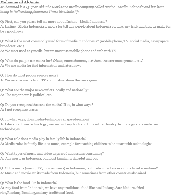 Muhammad Al-Amin
Muhammad is a 15-year-old who works at a media company called Instinc - Media Indonesia and has been living in Deliserdang,Sumatera Utara his whole life. Q: First, can you please tell me more about Instinc - Media Indonesia?
A: Instinc - Media Indonesia is media for tell any people about Indonesia culture, any trick and tips, its make for be a good news Q: What is the most commonly used form of media in Indonesia? (mobile phone, TV, social media, newspapers, broadcast, etc.) A: We most used any media, but we most use mobile phone and web with TV. Q: What do people use media for? (News, entertainment, activism, disaster management, etc.) A: We use media for find information and latest news Q: How do most people receive news?
A: We receive media from TV and, Instinc share the news again. Q: What are the major news outlets locally and nationally? A: The major news is political,etc. Q: Do you recognize biases in the media? If so, in what ways?
A: I not recognize biases Q: In what ways, does media-technology shape education?
A: Education from technology, we can find any trick and tutorial for develop technology and create new technologies Q: What role does media play in family life in Indonesia? A: Media roles in family life is so much, example for teaching children to be smart with technologies Q: What types of music and video clips are Indonesians consuming?
A: Any music in Indonesia, but most familiar is dangdut and pop Q: Of the media (music, TV, movies, news) in Indonesia, is it made in Indonesia or produced elsewhere?
A: Music and movie etc its made from Indonesia, but sometimes from other countries also aired Q: What is the food like in Indonesia?
A: Any food from Indonesia, we have any traditional food like nasi Padang, Sate Madura, fried rice,Rendang,Dendeng,and any traditional food. 