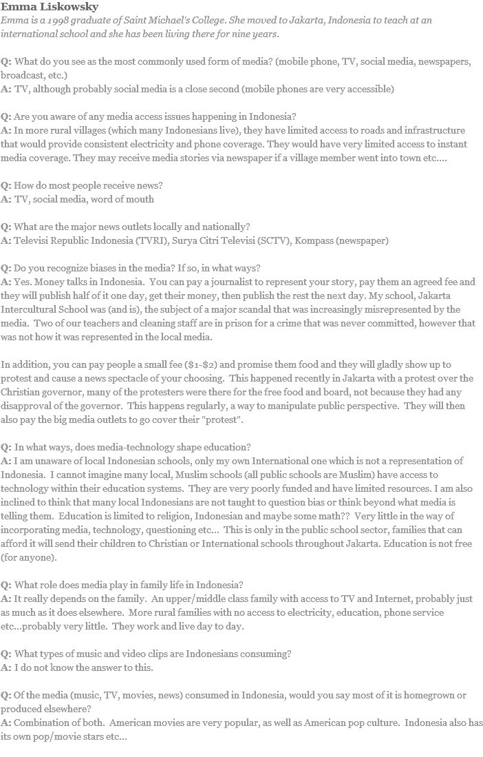 Emma Liskowsky
Emma is a 1998 graduate of Saint Michael's College. She moved to Jakarta, Indonesia to teach at an international school and she has been living there for nine years. Q: What do you see as the most commonly used form of media? (mobile phone, TV, social media, newspapers, broadcast, etc.)
A: TV, although probably social media is a close second (mobile phones are very accessible) Q: Are you aware of any media access issues happening in Indonesia?
A: In more rural villages (which many Indonesians live), they have limited access to roads and infrastructure that would provide consistent electricity and phone coverage. They would have very limited access to instant media coverage. They may receive media stories via newspaper if a village member went into town etc.... Q: How do most people receive news?
A: TV, social media, word of mouth Q: What are the major news outlets locally and nationally?
A: Televisi Republic Indonesia (TVRI), Surya Citri Televisi (SCTV), Kompass (newspaper) Q: Do you recognize biases in the media? If so, in what ways?
A: Yes. Money talks in Indonesia. You can pay a journalist to represent your story, pay them an agreed fee and they will publish half of it one day, get their money, then publish the rest the next day. My school, Jakarta Intercultural School was (and is), the subject of a major scandal that was increasingly misrepresented by the media. Two of our teachers and cleaning staff are in prison for a crime that was never committed, however that was not how it was represented in the local media. In addition, you can pay people a small fee ($1-$2) and promise them food and they will gladly show up to protest and cause a news spectacle of your choosing. This happened recently in Jakarta with a protest over the Christian governor, many of the protesters were there for the free food and board, not because they had any disapproval of the governor. This happens regularly, a way to manipulate public perspective. They will then also pay the big media outlets to go cover their "protest". Q: In what ways, does media-technology shape education?
A: I am unaware of local Indonesian schools, only my own International one which is not a representation of Indonesia. I cannot imagine many local, Muslim schools (all public schools are Muslim) have access to technology within their education systems. They are very poorly funded and have limited resources. I am also inclined to think that many local Indonesians are not taught to question bias or think beyond what media is telling them. Education is limited to religion, Indonesian and maybe some math?? Very little in the way of incorporating media, technology, questioning etc... This is only in the public school sector, families that can afford it will send their children to Christian or International schools throughout Jakarta. Education is not free (for anyone). Q: What role does media play in family life in Indonesia?
A: It really depends on the family. An upper/middle class family with access to TV and Internet, probably just as much as it does elsewhere. More rural families with no access to electricity, education, phone service etc...probably very little. They work and live day to day. Q: What types of music and video clips are Indonesians consuming?
A: I do not know the answer to this. Q: Of the media (music, TV, movies, news) consumed in Indonesia, would you say most of it is homegrown or produced elsewhere?
A: Combination of both. American movies are very popular, as well as American pop culture. Indonesia also has its own pop/movie stars etc...
